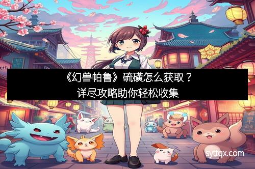 《幻兽帕鲁》硫磺怎么获取？详尽攻略助你轻松收集