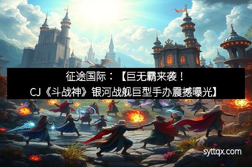 征途国际：【巨无霸来袭！CJ《斗战神》银河战舰巨型手办震撼曝光】