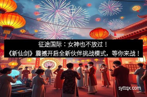 征途国际：女神也不放过！《新仙剑》震撼开启全新伙伴挑战模式，等你来战！